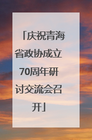 庆祝青海省政协成立70周年研讨交流会召开