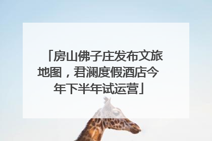 房山佛子庄发布文旅地图，君澜度假酒店今年下半年试运营