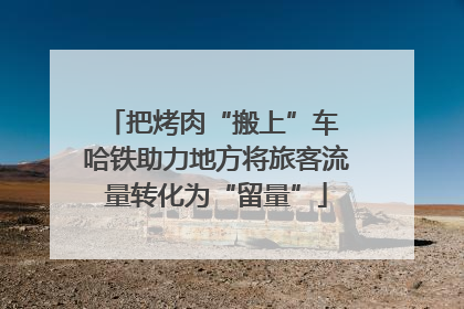 把烤肉“搬上”车 哈铁助力地方将旅客流量转化为“留量”