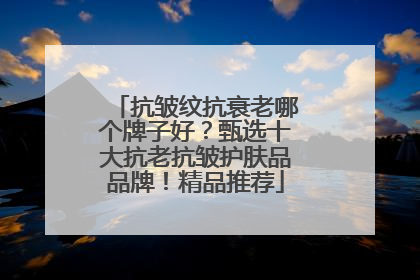抗皱纹抗衰老哪个牌子好？甄选十大抗老抗皱护肤品品牌！精品推荐