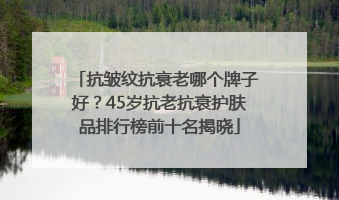 抗皱纹抗衰老哪个牌子好？45岁抗老抗衰护肤品排行榜前十名揭晓
