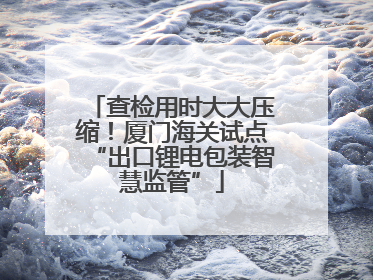 查检用时大大压缩！厦门海关试点“出口锂电包装智慧监管”