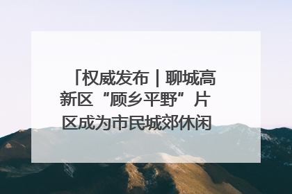 权威发布｜聊城高新区“顾乡平野”片区成为市民城郊休闲全新目的地