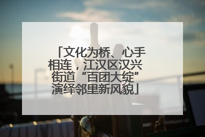 文化为桥、心手相连，江汉区汉兴街道“百团大绽”演绎邻里新风貌