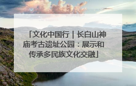 文化中国行｜长白山神庙考古遗址公园：展示和传承多民族文化交融