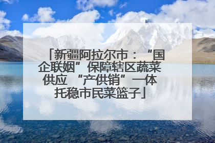 新疆阿拉尔市：“国企联姻”保障辖区蔬菜供应 “产供销”一体托稳市民菜篮子