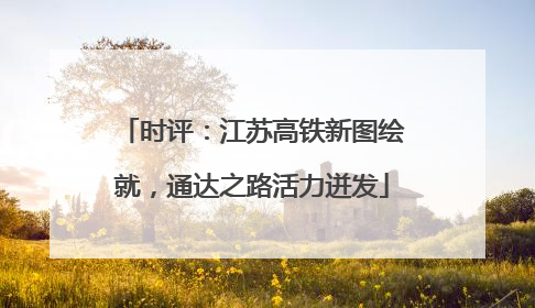 时评：江苏高铁新图绘就，通达之路活力迸发