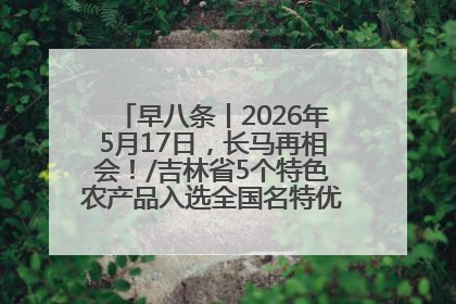 早八条丨2026年5月17日，长马再相会！/吉林省5个特色农产品入选全国名特优新农产品名录