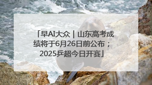 早AI大众｜山东高考成绩将于6月26日前公布；2025乒超今日开赛