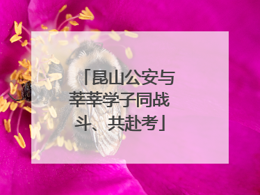 昆山公安与莘莘学子同战斗、共赴考