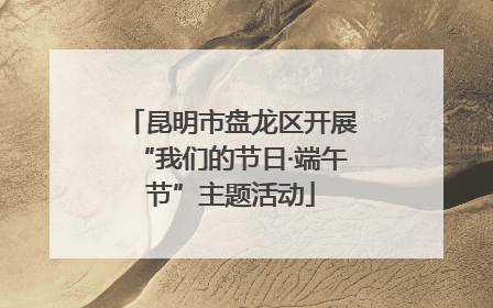 昆明市盘龙区开展“我们的节日·端午节”主题活动