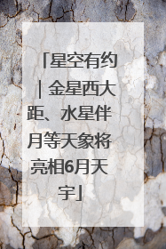 星空有约｜金星西大距、水星伴月等天象将亮相6月天宇