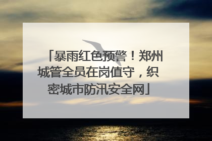 暴雨红色预警！郑州城管全员在岗值守，织密城市防汛安全网