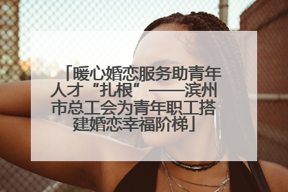 暖心婚恋服务助青年人才“扎根”——滨州市总工会为青年职工搭建婚恋幸福阶梯