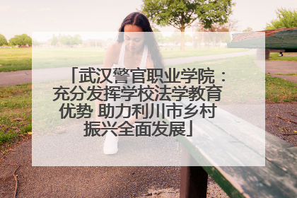 武汉警官职业学院：充分发挥学校法学教育优势 助力利川市乡村振兴全面发展