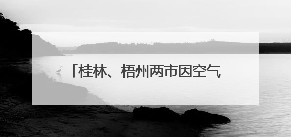 桂林、梧州两市因空气质量明显下滑被约谈