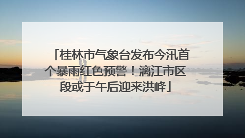 桂林市气象台发布今汛首个暴雨红色预警！漓江市区段或于午后迎来洪峰