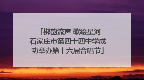 梆韵流声 歌绘星河 石家庄市第四十四中学成功举办第十六届合唱节