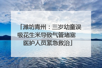 潍坊青州：三岁幼童误吸花生米导致气管堵塞 医护人员紧急救治