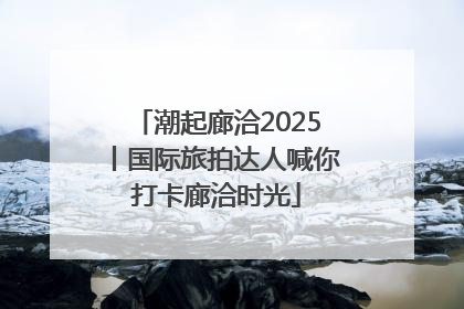 潮起廊洽2025丨国际旅拍达人喊你打卡廊洽时光