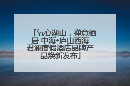 氧心湖山，禅意栖居 中海•庐山西海君澜度假酒店品牌产品焕新发布