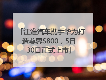 江淮汽车携手华为打造尊界S800，5月30日正式上市