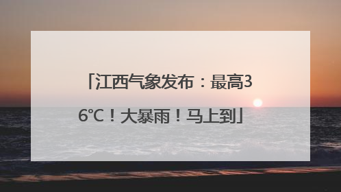 江西气象发布：最高36℃！大暴雨！马上到