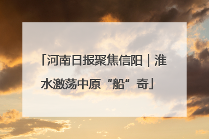 河南日报聚焦信阳｜淮水激荡中原“船”奇