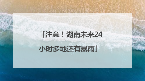 注意！湖南未来24小时多地还有暴雨