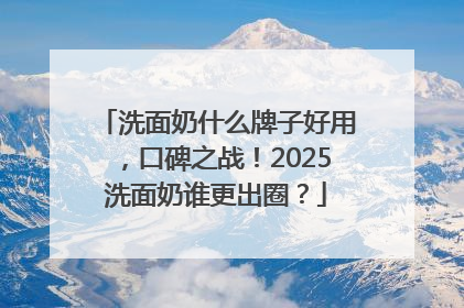 洗面奶什么牌子好用，口碑之战！2025洗面奶谁更出圈？