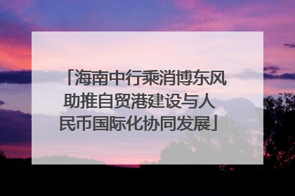 海南中行乘消博东风 助推自贸港建设与人民币国际化协同发展