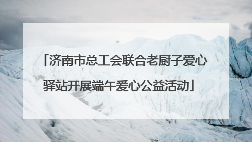 济南市总工会联合老厨子爱心驿站开展端午爱心公益活动
