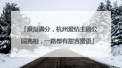 浪漫满分，杭州爱情主题公园亮相，一路都有甜言蜜语