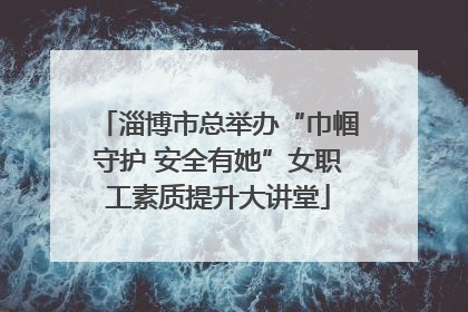淄博市总举办“巾帼守护 安全有她”女职工素质提升大讲堂