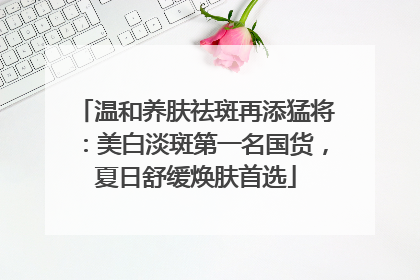 温和养肤祛斑再添猛将：美白淡斑第一名国货，夏日舒缓焕肤首选