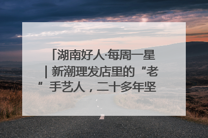 湖南好人·每周一星｜新潮理发店里的“老”手艺人，二十多年坚持5元理发不涨价