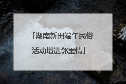 湖南新田端午民俗活动增进邻里情