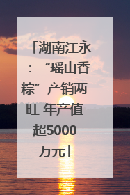 湖南江永：“瑶山香粽”产销两旺 年产值超5000万元