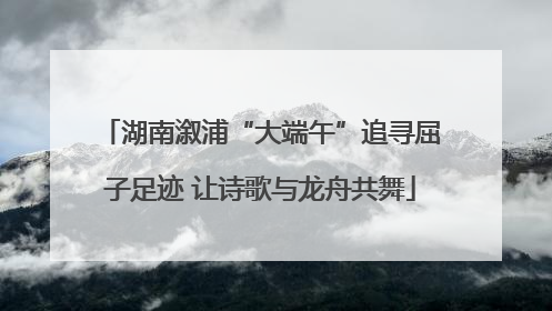 湖南溆浦“大端午”追寻屈子足迹 让诗歌与龙舟共舞