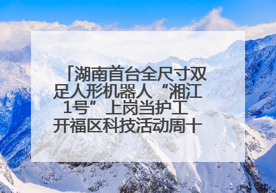湖南首台全尺寸双足人形机器人“湘江1号”上岗当护工 开福区科技活动周十大科创项目签约