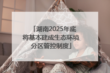 湖南2025年底将基本建成生态环境分区管控制度