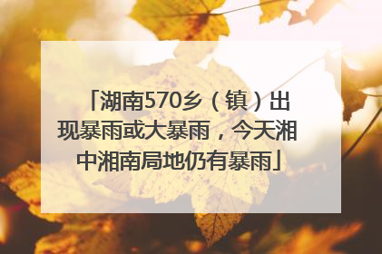 湖南570乡（镇）出现暴雨或大暴雨，今天湘中湘南局地仍有暴雨