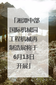 湘潭中部国际机械园工程机械再制造展将于6月13日开展