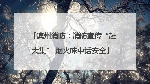 滨州消防：消防宣传“赶大集” 烟火味中话安全