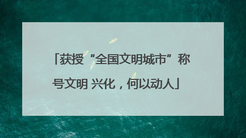 获授“全国文明城市”称号文明 兴化，何以动人