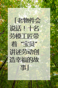 老物件会说话！十名劳模工匠带着“宝贝”讲述劳动创造幸福的故事