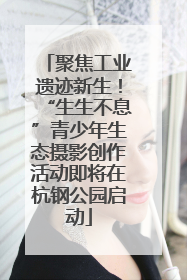聚焦工业遗迹新生！“生生不息”青少年生态摄影创作活动即将在杭钢公园启动