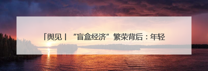 舆见丨“盲盒经济”繁荣背后：年轻人为何甘愿被“黄牛”高价收割？