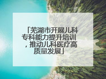 芜湖市开展儿科专科能力提升培训，推动儿科医疗高质量发展