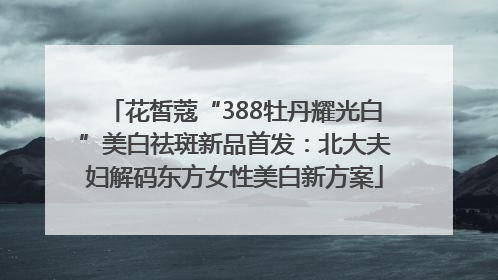 花皙蔻“388牡丹耀光白”美白祛斑新品首发：北大夫妇解码东方女性美白新方案